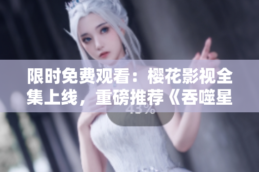 限時(shí)免費(fèi)觀看：櫻花影視全集上線，重磅推薦《吞噬星空》，精彩不容錯(cuò)過