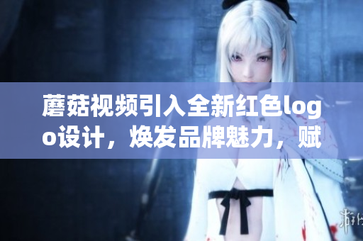 蘑菇視頻引入全新紅色logo設(shè)計(jì)，煥發(fā)品牌魅力，賦予視覺新活力