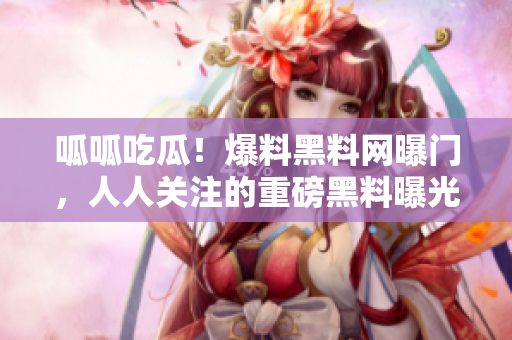 呱呱吃瓜！爆料黑料網(wǎng)曝門，人人關(guān)注的重磅黑料曝光