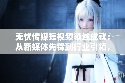 無憂傳媒短視頻領(lǐng)域成就：從新媒體先鋒到行業(yè)引領(lǐng)，探索短視頻產(chǎn)業(yè)新高度