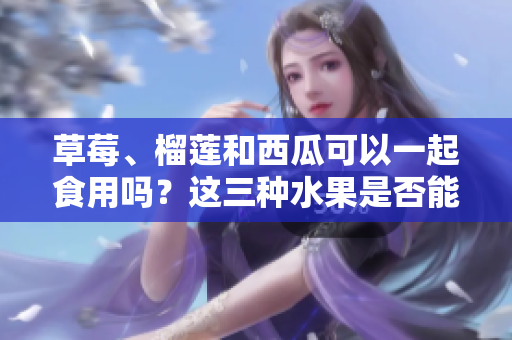 草莓、榴蓮和西瓜可以一起食用嗎？這三種水果是否能一起搭配食用？