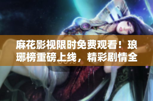 麻花影視限時免費觀看！瑯琊榜重磅上線，精彩劇情全新呈現(xiàn)