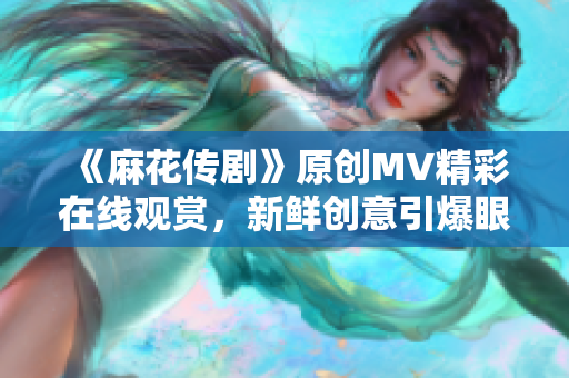 《麻花傳劇》原創(chuàng)MV精彩在線觀賞，新鮮創(chuàng)意引爆眼球