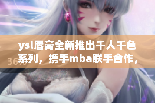 ysl唇膏全新推出千人千色系列，攜手mba聯(lián)手合作，開(kāi)啟獨(dú)特美顏之旅