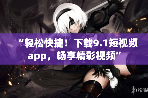 “輕松快捷！下載9.1短視頻app，暢享精彩視頻”
