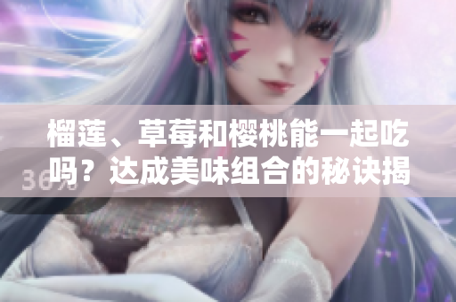 榴蓮、草莓和櫻桃能一起吃嗎？達成美味組合的秘訣揭秘
