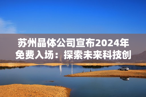 蘇州晶體公司宣布2024年免費入場：探索未來科技創(chuàng)新與發(fā)展趨勢