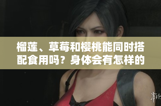 榴蓮、草莓和櫻桃能同時(shí)搭配食用嗎？身體會(huì)有怎樣的反應(yīng)？
