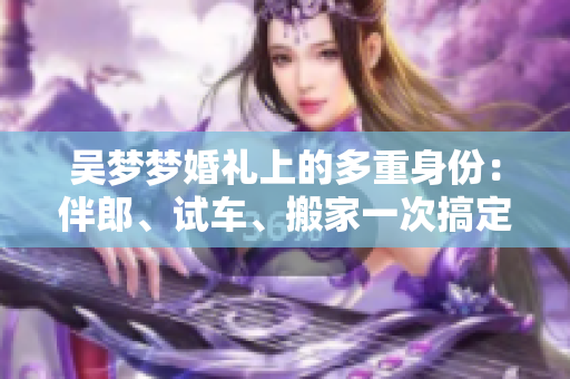 吳夢夢婚禮上的多重身份：伴郎、試車、搬家一次搞定！