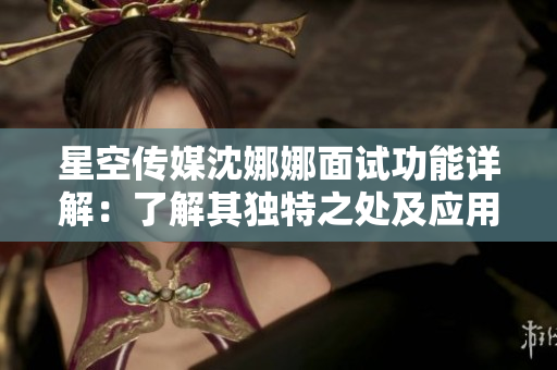 星空傳媒沈娜娜面試功能詳解：了解其獨(dú)特之處及應(yīng)用場(chǎng)景