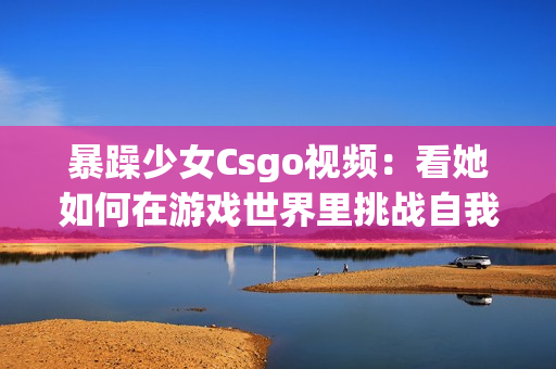 暴躁少女Csgo視頻：看她如何在游戲世界里挑戰(zhàn)自我，以及她的游戲技能如何讓人驚嘆