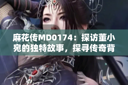 麻花傳MD0174：探訪董小宛的獨(dú)特故事，探尋傳奇背后的秘密