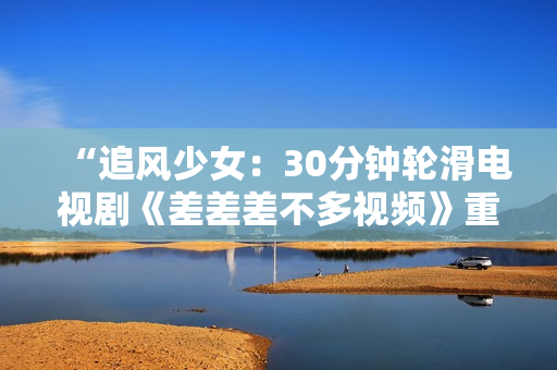 “追風(fēng)少女：30分鐘輪滑電視劇《差差差不多視頻》重磅上線，引領(lǐng)全新青春風(fēng)潮！”