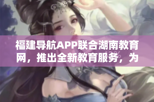 福建導(dǎo)航APP聯(lián)合湖南教育網(wǎng)，推出全新教育服務(wù)，為2022年提供更多精彩內(nèi)容