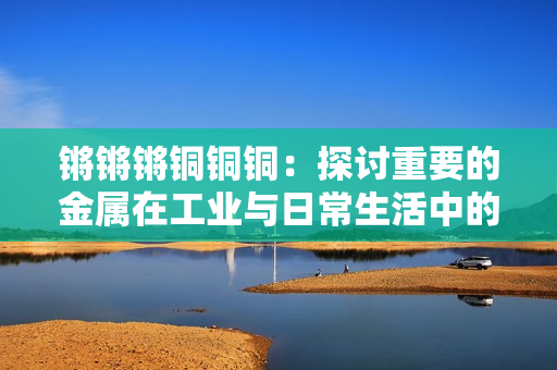 鏘鏘鏘銅銅銅：探討重要的金屬在工業(yè)與日常生活中的廣泛應用