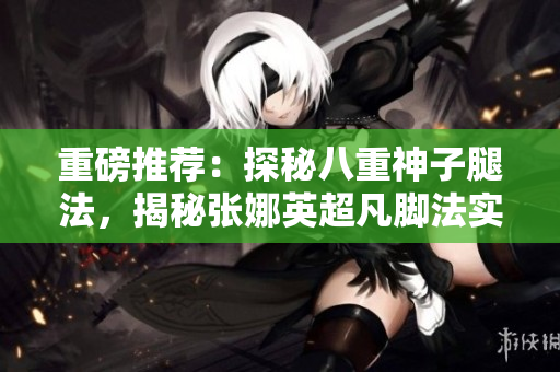 重磅推薦：探秘八重神子腿法，揭秘張娜英超凡腳法實(shí)力