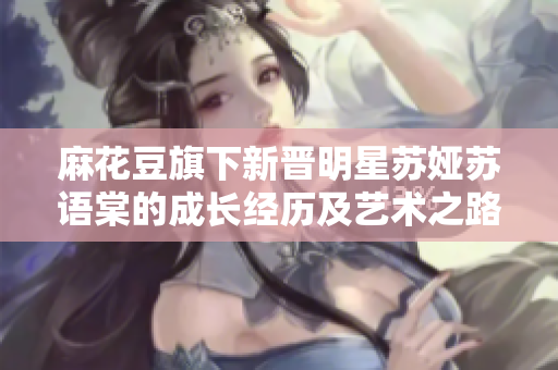 麻花豆旗下新晉明星蘇婭蘇語棠的成長經(jīng)歷及藝術之路