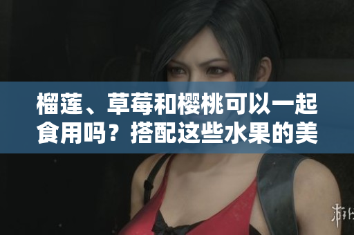 榴蓮、草莓和櫻桃可以一起食用嗎？搭配這些水果的美味秘訣由此揭曉