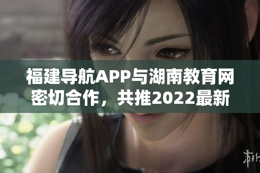 福建導(dǎo)航APP與湖南教育網(wǎng)密切合作，共推2022最新版！