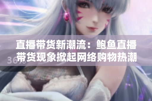 直播帶貨新潮流：鮑魚直播帶貨現(xiàn)象掀起網(wǎng)絡購物熱潮
