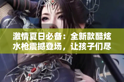 激情夏日必備：全新款酷炫水槍震撼登場，讓孩子們盡情暢玩