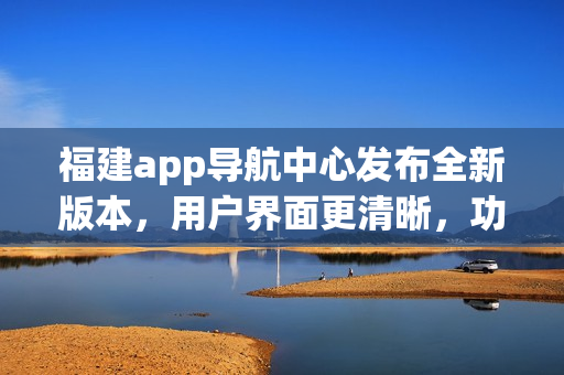 福建app導(dǎo)航中心發(fā)布全新版本，用戶界面更清晰，功能更強(qiáng)大，為您提供更便捷的導(dǎo)航服務(wù)