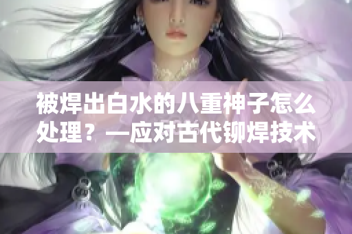 被焊出白水的八重神子怎么處理？—應對古代鉚焊技術問題