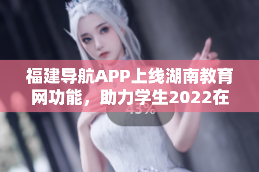 福建導(dǎo)航APP上線湖南教育網(wǎng)功能，助力學(xué)生2022在線學(xué)習(xí)