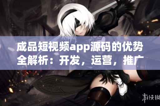 成品短視頻app源碼的優(yōu)勢全解析：開發(fā)，運(yùn)營，推廣一站式解決