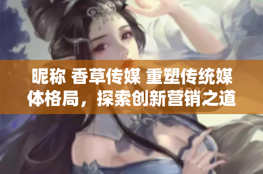 昵稱 香草傳媒 重塑傳統(tǒng)媒體格局，探索創(chuàng)新營銷之道