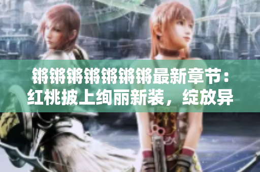 鏘鏘鏘鏘鏘鏘鏘最新章節(jié)：紅桃披上絢麗新裝，綻放異彩