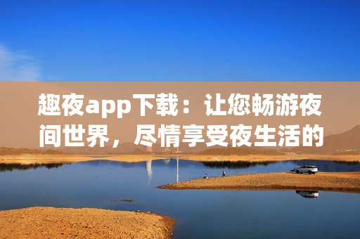 趣夜app下載：讓您暢游夜間世界，盡情享受夜生活的熱情