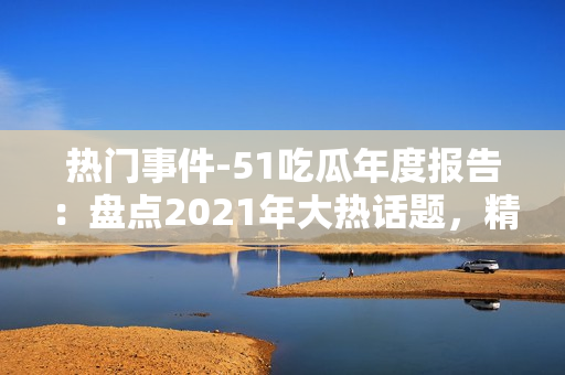 熱門(mén)事件-51吃瓜年度報(bào)告：盤(pán)點(diǎn)2021年大熱話題，精選熱門(mén)事件，解讀網(wǎng)友熱議