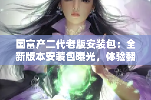 國(guó)富產(chǎn)二代老版安裝包：全新版本安裝包曝光，體驗(yàn)翻倍提升