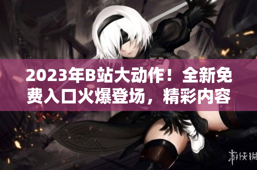 2023年B站大動(dòng)作！全新免費(fèi)入口火爆登場(chǎng)，精彩內(nèi)容搶先體驗(yàn)