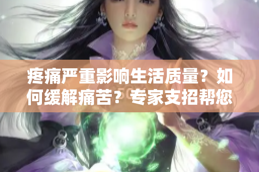 疼痛嚴(yán)重影響生活質(zhì)量？如何緩解痛苦？專家支招幫您擺脫痛苦