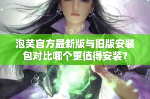 泡芙官方最新版與舊版安裝包對(duì)比哪個(gè)更值得安裝？