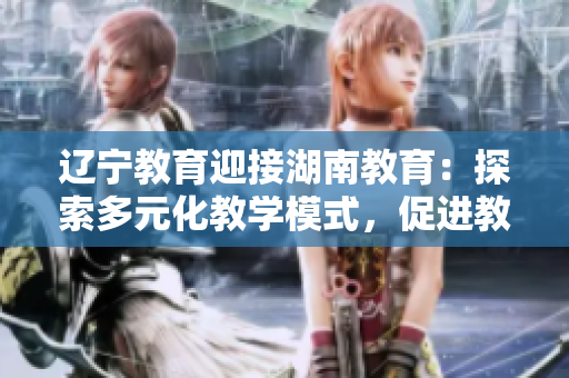遼寧教育迎接湖南教育：探索多元化教學(xué)模式，促進(jìn)教育發(fā)展