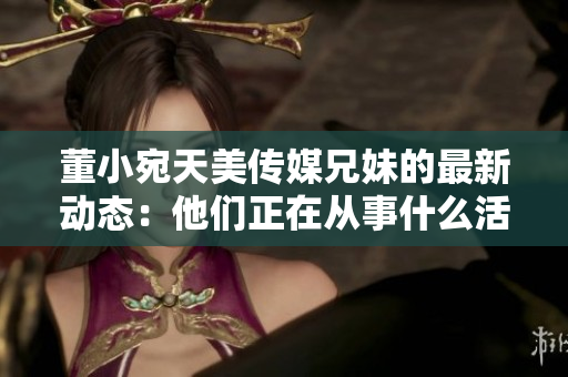 董小宛天美傳媒兄妹的最新動(dòng)態(tài)：他們正在從事什么活動(dòng)？
