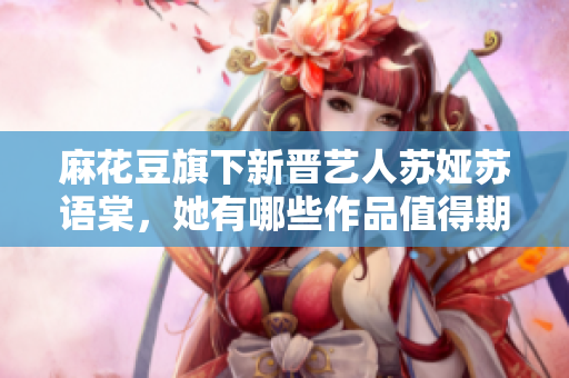 麻花豆旗下新晉藝人蘇婭蘇語棠，她有哪些作品值得期待？