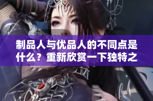制品人與優(yōu)品人的不同點(diǎn)是什么？重新欣賞一下獨(dú)特之處