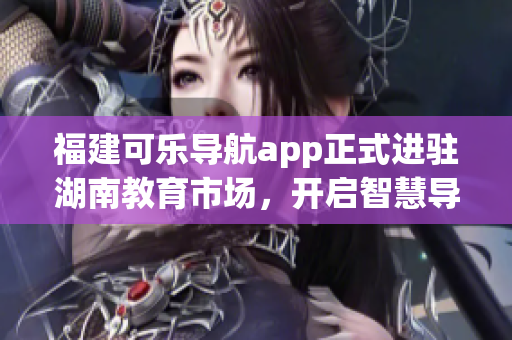 福建可樂導(dǎo)航app正式進(jìn)駐湖南教育市場(chǎng)，開啟智慧導(dǎo)航新篇章