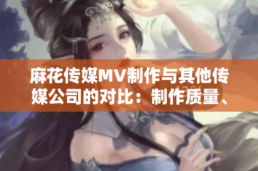麻花傳媒MV制作與其他傳媒公司的對(duì)比：制作質(zhì)量、創(chuàng)意水平及市場(chǎng)反響等方面詳細(xì)比較