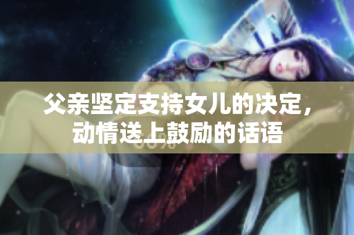 父親堅定支持女兒的決定，動情送上鼓勵的話語