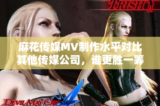 麻花傳媒MV制作水平對(duì)比其他傳媒公司，誰更勝一籌？