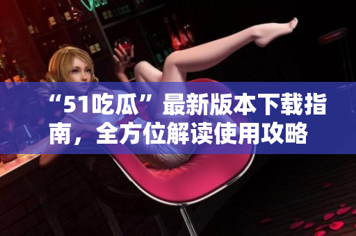 “51吃瓜”最新版本下載指南，全方位解讀使用攻略