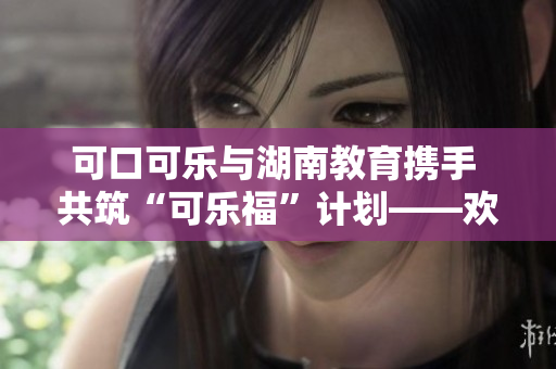 可口可樂與湖南教育攜手 共筑“可樂?！庇?jì)劃——?dú)g迎我們的湖南教育伙伴