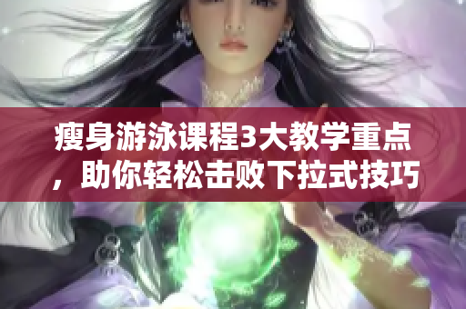 瘦身游泳課程3大教學(xué)重點(diǎn)，助你輕松擊敗下拉式技巧，解密免費(fèi)課程！