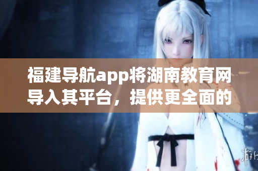 福建導(dǎo)航app將湖南教育網(wǎng)導(dǎo)入其平臺，提供更全面的教育資源服務(wù)