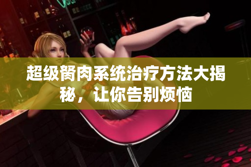 超級(jí)胬肉系統(tǒng)治療方法大揭秘，讓你告別煩惱